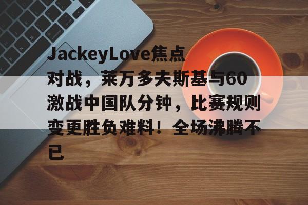 关于JackeyLove焦点对战,莱万多夫斯基与60激战中国队分钟,比赛规则变更胜负难料!全场沸腾不已的信息 关于JackeyLove焦点对战,莱万多夫斯基与60激战中国队分钟,比赛规则变更胜负难料!全场沸腾不已的信息